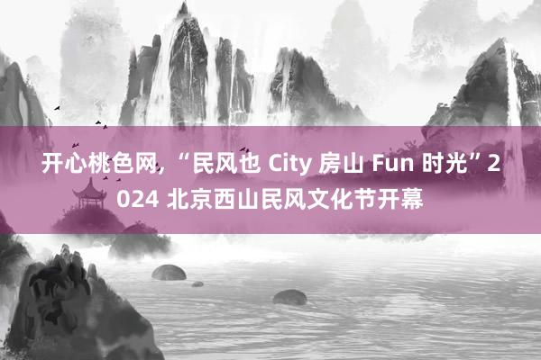 开心桃色网， “民风也 City 房山 Fun 时光”2024 北京西山民风文化节开幕