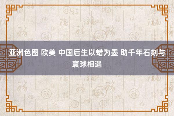 亚洲色图 欧美 中国后生以蜡为墨 助千年石刻与寰球相遇