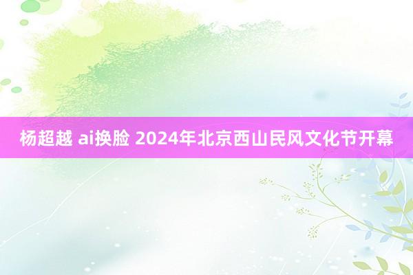 杨超越 ai换脸 2024年北京西山民风文化节开幕