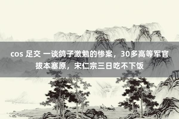 cos 足交 一谈鸽子激勉的惨案，30多高等军官拔本塞原，宋仁宗三日吃不下饭