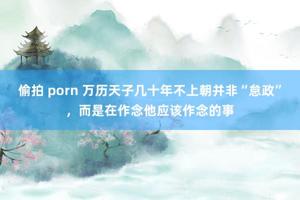 偷拍 porn 万历天子几十年不上朝并非“怠政”，而是在作念他应该作念的事