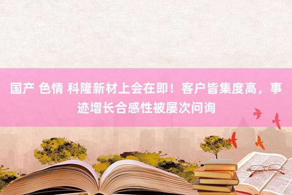 国产 色情 科隆新材上会在即！客户皆集度高，事迹增长合感性被屡次问询