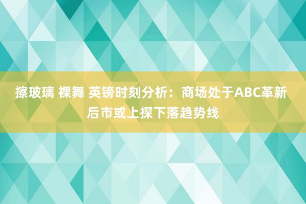 擦玻璃 裸舞 英镑时刻分析：商场处于ABC革新 后市或上探下落趋势线