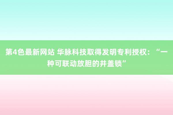 第4色最新网站 华脉科技取得发明专利授权：“一种可联动放胆的井盖锁”