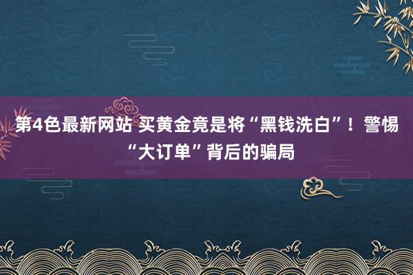 第4色最新网站 买黄金竟是将“黑钱洗白”！警惕 “大订单”背后的骗局