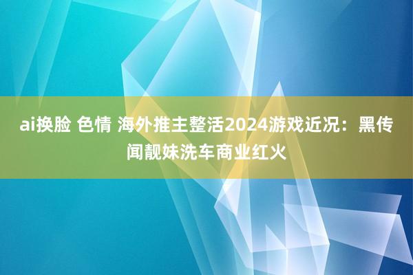 ai换脸 色情 海外推主整活2024游戏近况：黑传闻靓妹洗车商业红火