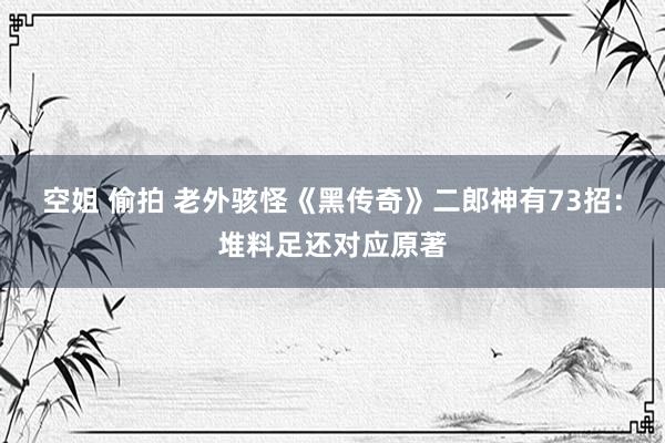 空姐 偷拍 老外骇怪《黑传奇》二郎神有73招：堆料足还对应原著