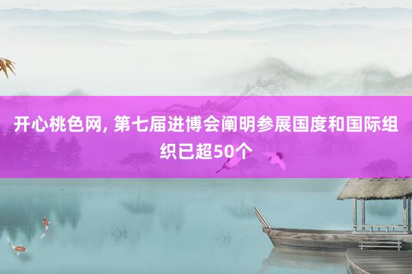 开心桃色网， 第七届进博会阐明参展国度和国际组织已超50个