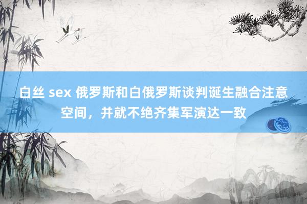 白丝 sex 俄罗斯和白俄罗斯谈判诞生融合注意空间，并就不绝齐集军演达一致