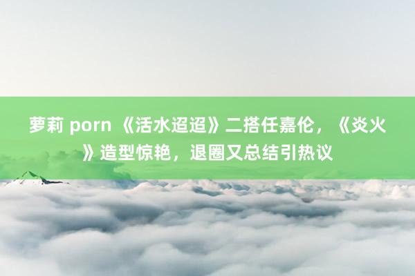 萝莉 porn 《活水迢迢》二搭任嘉伦，《炎火》造型惊艳，退圈又总结引热议