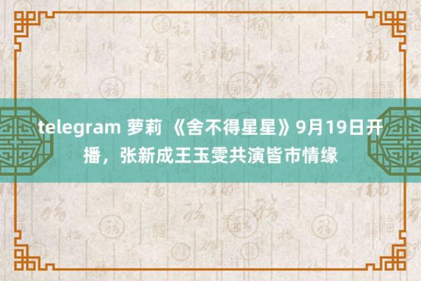 telegram 萝莉 《舍不得星星》9月19日开播，张新成王玉雯共演皆市情缘