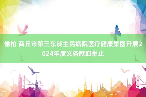 偷拍 商丘市第三东谈主民病院医疗健康集团开展2024年度义务献血举止