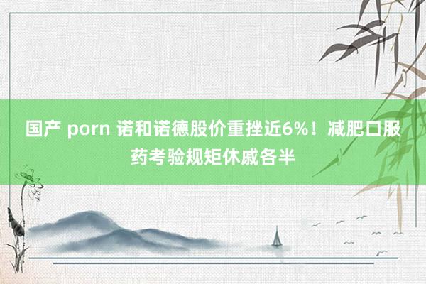 国产 porn 诺和诺德股价重挫近6%！减肥口服药考验规矩休戚各半