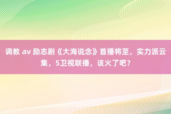 调教 av 励志剧《大海说念》首播将至，实力派云集，5卫视联播，该火了吧？