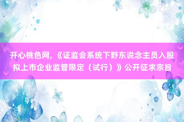 开心桃色网， 《证监会系统下野东说念主员入股拟上市企业监管限定（试行）》公开征求宗旨