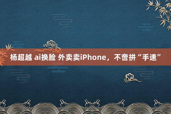 杨超越 ai换脸 外卖卖iPhone，不啻拼“手速”