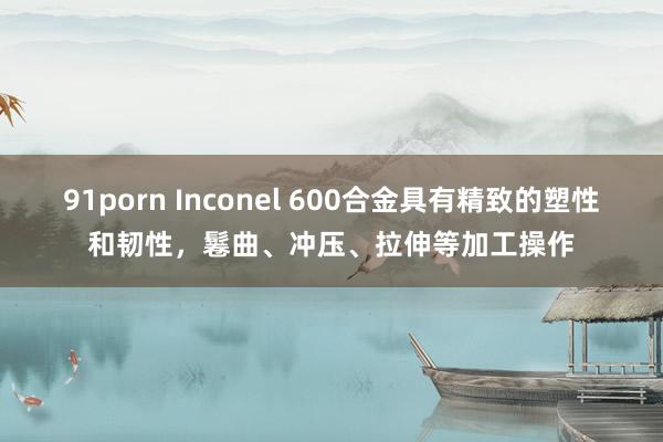 91porn Inconel 600合金具有精致的塑性和韧性，鬈曲、冲压、拉伸等加工操作