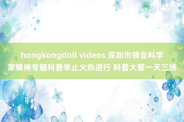 hongkongdoll videos 深圳市领会科学家精神专题科普举止火热进行 科普大餐一天三场