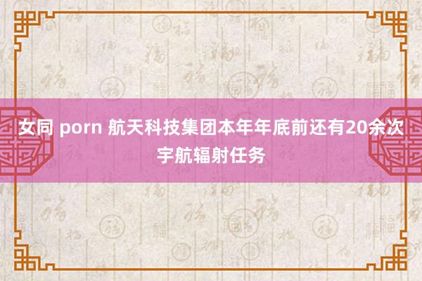 女同 porn 航天科技集团本年年底前还有20余次宇航辐射任务