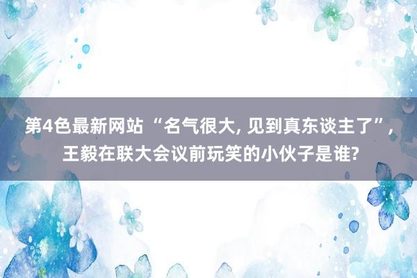 第4色最新网站 “名气很大， 见到真东谈主了”， 王毅在联大会议前玩笑的小伙子是谁?