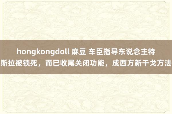 hongkongdoll 麻豆 车臣指导东说念主特斯拉被锁死，而已收尾关闭功能，成西方新干戈方法