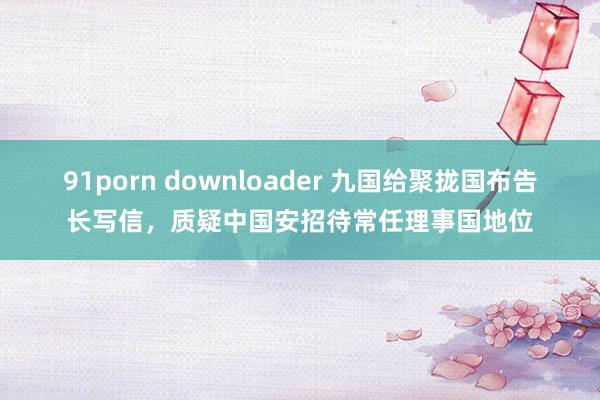 91porn downloader 九国给聚拢国布告长写信，质疑中国安招待常任理事国地位