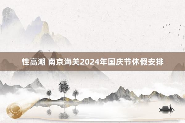 性高潮 南京海关2024年国庆节休假安排