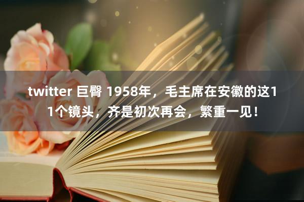 twitter 巨臀 1958年，毛主席在安徽的这11个镜头，齐是初次再会，繁重一见！