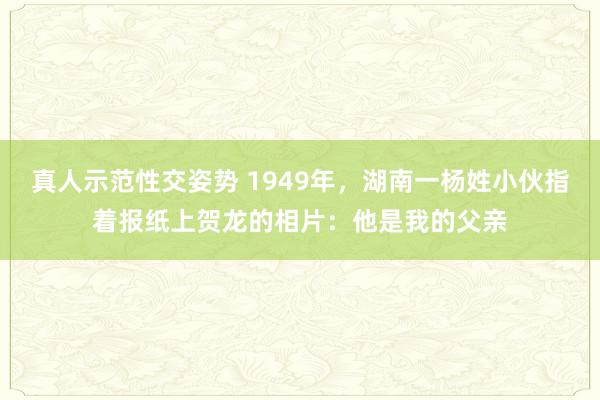 真人示范性交姿势 1949年，湖南一杨姓小伙指着报纸上贺龙的相片：他是我的父亲