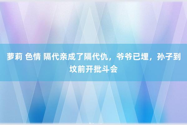 萝莉 色情 隔代亲成了隔代仇，爷爷已埋，孙子到坟前开批斗会