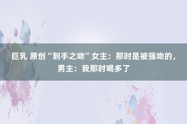 巨乳 原创“到手之吻”女主：那时是被强吻的，男主：我那时喝多了