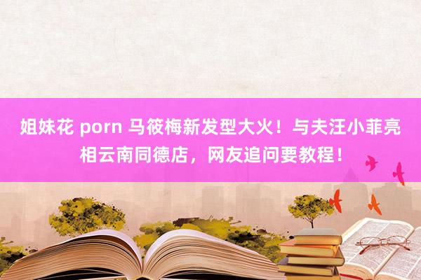 姐妹花 porn 马筱梅新发型大火！与夫汪小菲亮相云南同德店，网友追问要教程！