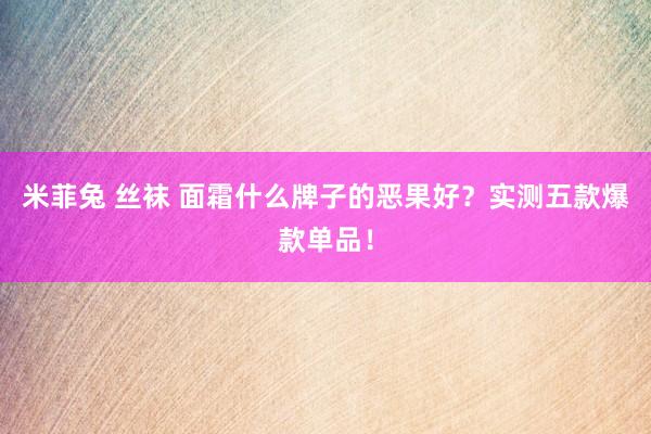 米菲兔 丝袜 面霜什么牌子的恶果好？实测五款爆款单品！