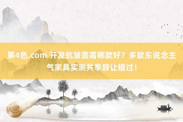 第4色.com 开发抗皱面霜哪款好？多款东说念主气家具实测共享辞让错过！