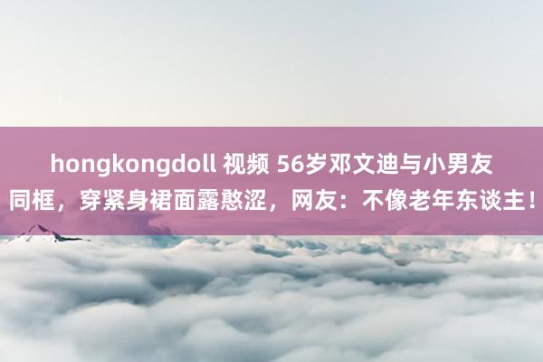 hongkongdoll 视频 56岁邓文迪与小男友同框，穿紧身裙面露憨涩，网友：不像老年东谈主！