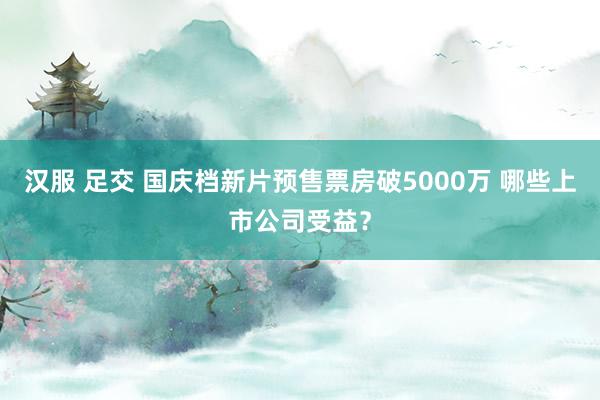 汉服 足交 国庆档新片预售票房破5000万 哪些上市公司受益？