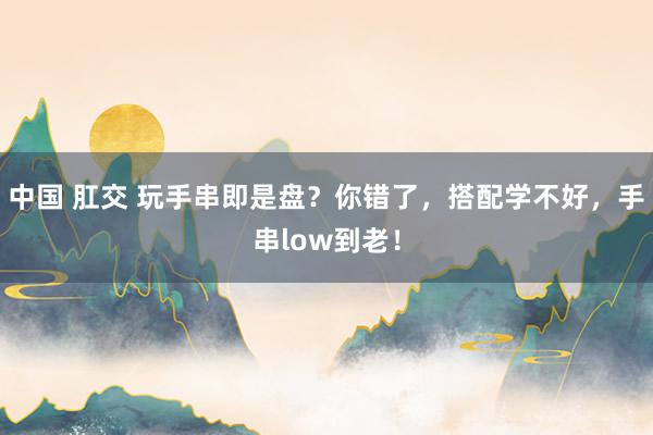 中国 肛交 玩手串即是盘？你错了，搭配学不好，手串low到老！