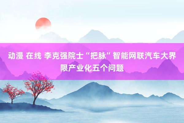 动漫 在线 李克强院士“把脉”智能网联汽车大界限产业化五个问题