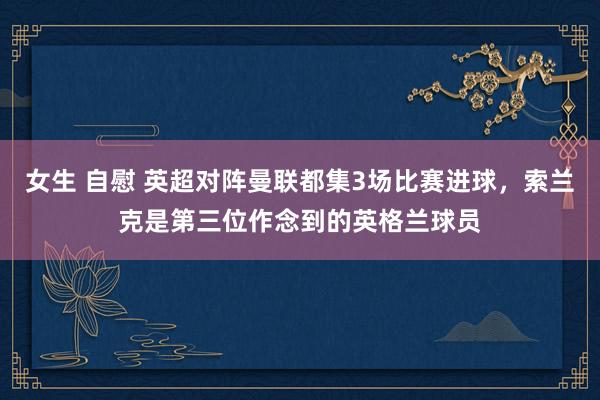 女生 自慰 英超对阵曼联都集3场比赛进球，索兰克是第三位作念到的英格兰球员