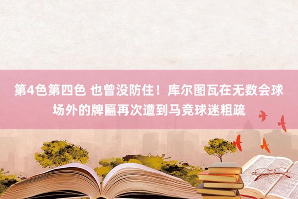 第4色第四色 也曾没防住！库尔图瓦在无数会球场外的牌匾再次遭到马竞球迷粗疏