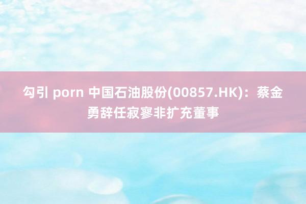 勾引 porn 中国石油股份(00857.HK)：蔡金勇辞任寂寥非扩充董事