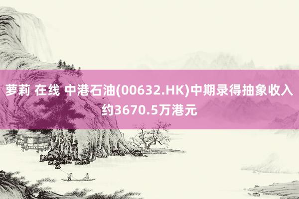 萝莉 在线 中港石油(00632.HK)中期录得抽象收入约3670.5万港元