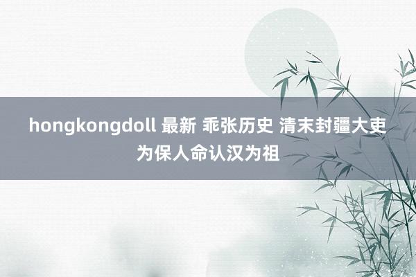 hongkongdoll 最新 乖张历史 清末封疆大吏为保人命认汉为祖