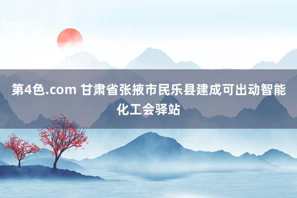 第4色.com 甘肃省张掖市民乐县建成可出动智能化工会驿站