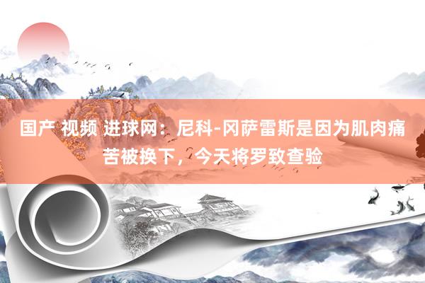 国产 视频 进球网：尼科-冈萨雷斯是因为肌肉痛苦被换下，今天将罗致查验