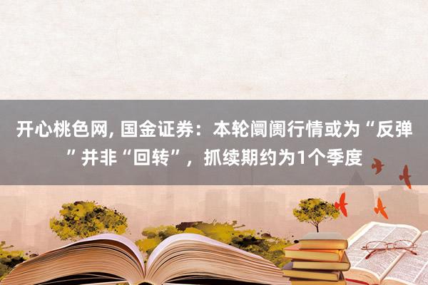 开心桃色网， 国金证券：本轮阛阓行情或为“反弹”并非“回转”，抓续期约为1个季度