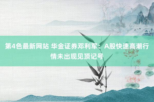 第4色最新网站 华金证券邓利军：A股快速高潮行情未出现见顶记号