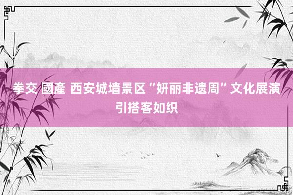 拳交 國產 西安城墙景区“妍丽非遗周”文化展演引搭客如织