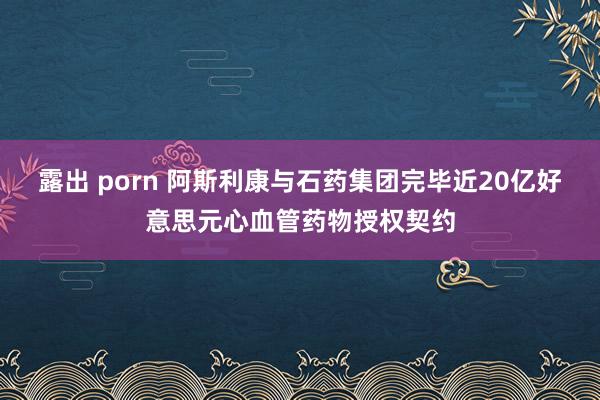 露出 porn 阿斯利康与石药集团完毕近20亿好意思元心血管药物授权契约