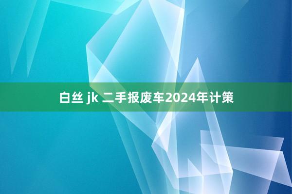 白丝 jk 二手报废车2024年计策